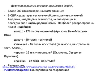 Диалект коренных американцев (Indian English) 
- Более 200 языков коренных американцев 
- В США существует несколько общин коренных жителей 
Америки, индейцев и эскимосов, использующих в 
повседневной жизни родные языки. Наиболее распространены 
языки индейцев: 
навахо - 178 тысяч носителей (Аризона, Нью-Мексико, 
Юта) 
дакота - 20 тысяч носителей 
юпикский - 16 тысяч носителей (эскимосы, центральная 
часть Аляски), 
чероки - 16 тысяч носителей (Оклахома, Северная 
Каролина) 
апачский - 12 тысяч носителей 
- Pезервации 
- Исчезающие языки, политика по сохранению 
http://www.krugosvet.ru/enc/gumanitarnye_nauki/lingvistika/INDESKIE 
_YAZIKI.html?1&3=&page=0 
 