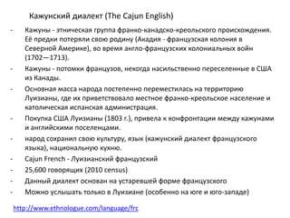 Кажунский диалект (The Cajun English) 
- Кажуны - этническая группа франко-канадско-креольского происхождения. 
Её предки потеряли свою родину (Акадия - французская колония в 
Северной Америке), во время англо-французских колониальных войн 
(1702—1713). 
- Кажуны - потомки французов, некогда насильственно переселенные в США 
из Канады. 
- Основная масса народа постепенно переместилась на территорию 
Луизианы, где их приветствовало местное франко-креольское население и 
католическая испанская администрация. 
- Покупка США Луизианы (1803 г.), привела к конфронтации между кажунами 
и английскими поселенцами. 
- народ сохранил свою культуру, язык (кажунский диалект французского 
языка), национальную кухню. 
- Cajun French - Луизианский французский 
- 25,600 говорящих (2010 census) 
- Данный диалект основан на устаревшей форме французского 
- Можно услышать только в Луизиане (особенно на юге и юго-западе) 
http://www.ethnologue.com/language/frc 
 