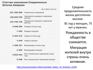 Средняя 
продолжительность 
жизни достаточно 
высока: 
81 год у женщин, 75 
лет у мужчин. 
Рождаемость в 
обществе 
снижается. 
Миграция 
жителей внутри 
страны очень 
активная. 
http://countrymeters.info/ru/United_States_of_America_(USA) 
 
