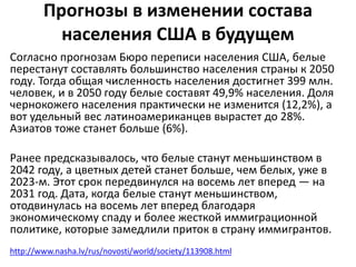 Прогнозы в изменении состава 
населения США в будущем 
Согласно прогнозам Бюро переписи населения США, белые 
перестанут составлять большинство населения страны к 2050 
году. Тогда общая численность населения достигнет 399 млн. 
человек, и в 2050 году белые составят 49,9% населения. Доля 
чернокожего населения практически не изменится (12,2%), а 
вот удельный вес латиноамериканцев вырастет до 28%. 
Азиатов тоже станет больше (6%). 
Ранее предсказывалось, что белые станут меньшинством в 
2042 году, а цветных детей станет больше, чем белых, уже в 
2023-м. Этот срок передвинулся на восемь лет вперед — на 
2031 год. Дата, когда белые станут меньшинством, 
отодвинулась на восемь лет вперед благодаря 
экономическому спаду и более жесткой иммиграционной 
политике, которые замедлили приток в страну иммигрантов. 
http://www.nasha.lv/rus/novosti/world/society/113908.html 
 