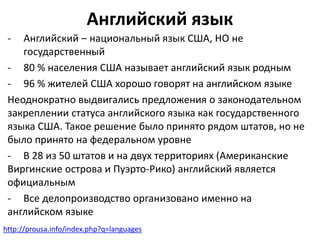 Английский язык 
- Английский – национальный язык США, НО не 
государственный 
- 80 % населения США называет английский язык родным 
- 96 % жителей США хорошо говорят на английском языке 
Неоднократно выдвигались предложения о законодательном 
закреплении статуса английского языка как государственного 
языка США. Такое решение было принято рядом штатов, но не 
было принято на федеральном уровне 
- В 28 из 50 штатов и на двух территориях (Американские 
Виргинские острова и Пуэрто-Рико) английский является 
официальным 
- Все делопроизводство организовано именно на 
английском языке 
http://prousa.info/index.php?q=languages 
 
