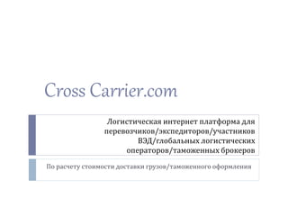Cross Carrier.com 
Логистическая интернет платформа для 
перевозчиков/экспедиторов/участников 
ВЭД/глобальных логистических 
операторов/таможенных брокеров 
По расчету стоимости доставки грузов/таможенного оформления 
 