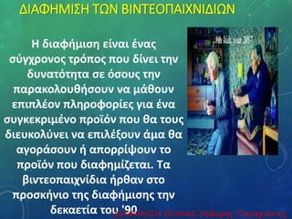 ΔΙΑΦΗΜΙΣΗ ΤΩΝ ΒΙΝΤΕΟΠΑΙΧΝΙΔΙΩΝ 
Η διαφήμιση είναι ένας 
σύγχρονος τρόπος που δίνει την 
δυνατότητα σε όσους την 
παρακολουθήσουν να μάθουν 
επιπλέον πληροφορίες για ένα 
συγκεκριμένο προϊόν που θα τους 
διευκολύνει να επιλέξουν άμα θα 
αγοράσουν ή απορρίψουν το 
προϊόν που διαφημίζεται. Τα 
βιντεοπαιχνίδια ήρθαν στο 
προσκήνιο της διαφήμισης την 
δεκαετία τουΔ Ι'Α9Φ0ΗΜΙΣΗ ΘΩΜΆΣ Θοδωρής Παναγιώτης 
 
