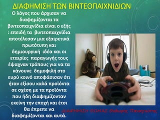 ΔΙΑΦΗΜΙΣΗ ΤΩΝ ΒΙΝΤΕΟΠΑΙΧΝΙΔΙΩΝ 
Ο λόγος που άρχισαν να 
διαφημίζονται τα 
βιντεοπαιχνίδια είναι ο εξής 
: επειδή τα βιντεοπαιχνίδια 
αποτέλεσαν μια εξαιρετικά 
πρωτότυπη και 
δημιουργική ιδέα και οι 
εταιρίες παραγωγής τους 
έψαχναν τρόπους για να τα 
κάνουνε δημοφιλή στο 
ευρύ κοινό αποφάσισαν ότι 
ήταν εξίσου καλά προϊόντα 
σε σχέση με τα προϊόντα 
που ήδη διαφημίζονταν 
εκείνη την εποχή και έτσι 
θα έπρεπε να 
ΔΙΑΦΗΜΙΣΗ ΘΩΜΆΣ Θοδωρής Παναγιώτης 
διαφημίζονται και αυτά. 
 