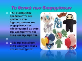  1.Οι διαφημίσεις 
προβάλουν τα νέα 
προϊόντα που 
δημιουργούνται και 
ενημερώνουν τον 
κόσμο σχετικά με αυτό, 
την χρησιμότητα του 
αλλά και την τιμή του! 
 
 2.Με την προώθηση 
αυτή υπάρχουν έσοδα 
στα καταστήματα! 
 