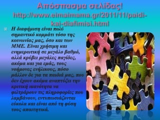  Η διαφήμιση είναι πολύ 
σημαντικό κομμάτι τόσο της 
κοινωνίας μας, όσο και των 
ΜΜΕ. Είναι χρήσιμη και 
ενημερωτική σε μεγάλο βαθμό, 
αλλά κρύβει μεγάλες παγίδες, 
ακόμα και για εμάς, τους 
νοήμονες ενήλικους, πόσο 
μάλλον δε για τα παιδιά μας, που 
δεν έχουν ακόμα αναπτύξει την 
κριτική ικανότητα να 
φιλτράρουν τις πληροφορίες που 
λαμβάνουν, εντυπωσιάζονται 
εύκολα και είναι από τη φύση 
τους απαιτητικά. 
 