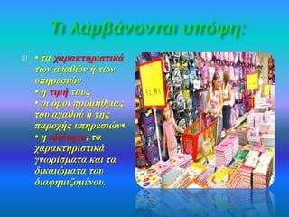  • τα χαρακτηριστικά 
των αγαθών ή των 
υπηρεσιών 
• η τιμή τους 
• οι όροι προμήθειας 
του αγαθού ή της 
παροχής υπηρεσιών• 
• η ιδιότητα, τα 
χαρακτηριστικά 
γνωρίσματα και τα 
δικαιώματα του 
διαφημιζομένου. 
 
