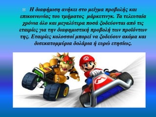  Η διαφήμιση ανήκει στο μείγμα προβολής και 
επικοινωνίας του τμήματος μάρκετινγκ. Τα τελευταία 
χρόνια όλο και μεγαλύτερα ποσά ξοδεύονται από τις 
εταιρίες για την διαφημιστική προβολή των προϊόντων 
της. Εταιρίες κολοσσοί μπορεί να ξοδεύουν ακόμα και 
δισεκατομμύρια δολάρια ή ευρώ ετησίως. 
 