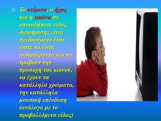  Το κείμενο, ο ήχος 
και η εικόνα σε 
οποιοδήποτε είδος 
διαφήμισης είναι 
σχεδιασμένα έτσι 
ώστε να είναι 
ενδιαφέροντα και να 
τραβούν την 
προσοχή του κοινού, 
να έχουν τα 
κατάλληλα χρώματα, 
την κατάλληλα 
μουσική επένδυση 
(ανάλογα με το 
προβαλλόμενο είδος) 
 