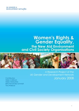 1 
Women’s Rights & 
Gender Equality, 
the New Aid Environment 
and Civil Society Organisations 
A Research Project of the 
UK Gender and Development Network 
January 2008 
Contributors: 
Helen Collinson 
Helen Derbyshire 
Brita Fernández Schmidt 
Tina Wallace 
www.gadnetwork.org.uk 
Women's Rights & 
Gender Equality, 
the New Aid Environment 
and Civil Society Organisations 
A Research Project of the 
UK Gender and Development Network 
January 2008 
Contributors: 
Helen Collinson 
Helen Derbyshire 
Brita Fernandez Schmidt 
Tina Wallace 
́  