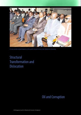 A cross section of participants at the public lecture in main hall, Makerere Univeristy 
Structural 
Transformation and 
Dislocation 
There are people who say that the oil 
revenues will be a curse that will cause a 
lot of social and economic dislocations 
instead of improving the quality of life for 
most Ugandans. However, there are others 
who believe that this windfall will provide 
the government with the resources it needs 
to significantly improve the lives of masses 
of Ugandans and set them on a path to 
sustainable development. Who is right? 
First, oil can become a curse when a 
significant part of the society abandons 
what they have been doing in order to go 
after the oil money. In Nigeria, for example, 
shortly after the OPEC oil price increases 
of the mid-1970s, Nigeria, then a major 
oil producer, began to receive significant 
revenues from oil. As a consequence, many 
rural farmers began to abandon their farms 
and migrate to the urban areas and to the 
8 Oil Management and Its Utilization for Economic Development 
oil fields. The result was a near complete 
destruction of what had once been one of 
the most productive agricultural sectors 
in West Africa, as well as severe urban 
congestion. Today, Nigeria continues to 
suffer from some aspects of the “oil curse.” 
It is almost certain that people, who are 
living marginally on the land and just 
eking out a living from what is essentially 
subsistence farming, will see their children 
leave for the oil fields with no intention of 
ever returning to the farms. As the shift 
from agriculture to oil grows, Uganda will 
most likely become like Nigeria, where 
oil revenues make up about 97% of the 
country’s earnings from exports. That 
means that traditional exports, such as 
coffee, tea, maize, and bananas will become 
less and less important as Uganda shifts to 
an oil-based and oil-dominated economy. 
Oil and Corruption 
The oil curse may manifest itself by increasing 
the level of public corruption as state elites 
seek to illegally access oil taxes and royalties 
that accrue to the government. Basically, as 
 