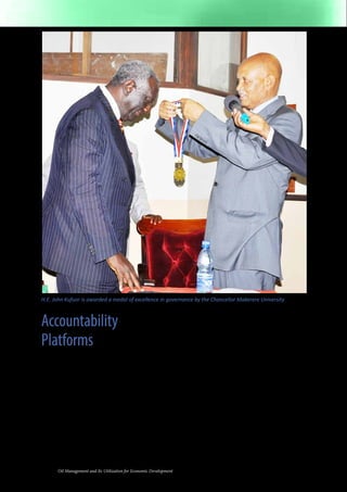 H.E. John Kufuor is awarded a medal of excellence in governance by the Chancellor Makerere University 
Accountability 
Platforms 
It is rather perplexing that the government 
of Uganda is going to be receiving all 
the oil revenues at a time when there are 
outstanding cases of theft of public funds. 
On the basis of historical evidence, there 
is a clear basis for worry that this money 
could be stolen by government officials 
and politicians. 
One of the ways to resolve the problem of 
accountability is to bring Ugandan citizens 
on board via revamped peoples’ institutions. 
If Ugandans become shareholders in the 
Uganda Development Bank, Housing 
10 Oil Management and Its Utilization for Economic Development 
Finance Bank, National Social Security Fund, 
the National Medical Insurance Fund, East 
African Development Bank, the National 
Pensions Fund, the Uganda Agricultural 
Bank, the Industrial Bank and other relevant 
institutions, they will gradually acquire 
power to demand for accountability from 
the managers of those companies and 
to sack them if they do not perform to 
expected standards. Not only will these 
institutions provide essential services to 
all Ugandans, they will also reduce the 
pressure on the mainstream government 
to bear the burden of accountability for all 
the oil revenues. 
Another important weapon the people of 
Uganda can employ against corruption is 
to provide social security to all Ugandans. 
 