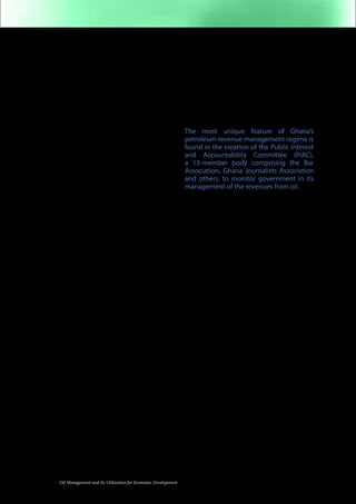 central Bank of Ghana). The law provides 
for an Annual Budget Support (up to 70% 
of budget shortfall). A minimum of 70% of 
the fund is ring-fenced for public capital 
investments (such as roads), thereby 
liberating non-oil tax revenue to fund other 
key aspects of the budget. 
But this is mere tip of the iceberg. Ghana’s 
law provides for substantial savings. At least 
30% of oil revenue will be kept in a Heritage 
Fund. The object of this Fund is to promote 
inter-generational equity. Up to 70% of 
the savings are to be kept in a Stabilization 
Fund. 
Additionally, Ghana has embarked on 
putting its governance credentials right. 
Oil laws and policies are arrived at via wide 
consultations with key national actors (such 
as the Council of State) donor agencies 
(such as NORAD and DFID) and civil society 
organizations (eg Revenue Watch). Nation-wide 
Town-Hall-Style consultations were 
carried out. 
Ghana has also established a 13-member 
Public Interest and Accountability 
Committee whose goal is to promote 
strong independent oversight. To crown it 
all, Ghana is building credible governance 
institutions (such as the independent 
Electoral Commission) and a culture of 
patriotic political practice. For example, 
political leaders have, since 1992, developed 
a culture of peacefully and willingly 
handing over power, without clinging to 
office ostensibly to “protect” the national 
oil resources from rival claimants to State 
House. Uganda needs to learn these lessons 
of good practice. 
President John Kufuor, in his address 
at Makerere University, indicated that 
Ghana has joined the Extractive Industries 
Transparency Initiative (EITI). He also 
indicated that Ghana has established 
a strong domestic body to oversee the 
oil revenues: Uganda should address its 
governance deficiencies (including, but 
12 Oil Management and Its Utilization for Economic Development 
not limited to the problem of systemic 
official corruption) by, among other 
things, weighing the advantages and 
disadvantages of joining the international 
oversight bodies such as the EITI that 
may help to gather data on the mining 
operations of the oil companies and also to 
monitor and report on the utilization of oil 
revenues. 
The most unique feature of Ghana’s 
petroleum revenue management regime is 
found in the creation of the Public Interest 
and Accountability Committee (PIAC), 
a 13-member body comprising the Bar 
Association, Ghana Journalists Association 
and others, to monitor government in its 
management of the revenues from oil. 
From Ghana to Malaysia to Norway and 
Alaska, there are examples of best practices 
from which Uganda should learn as it 
struggles to establish good governance 
and use petroleum revenues to deliver 
durable growth, inclusive development and 
structural socio-economic transformation. 
However, Ghana has its own shortfalls, 
which Uganda should seek to avoid. For 
example the practice of flaring gas is 
wasteful economically and environmentally, 
and should be avoided by Uganda. As Oil in 
Uganda (August 3013) notes, gas is “not the 
main meal, but a useful side dish” (page 1). 
Additionally, Ghana is exporting crude 
oil, not value-added petroleum products. 
Uganda needs to avoid this, and emphasize 
refinery capability building with a view 
to producing and exporting value-added 
products that maximize job creation (along 
the value chain), revenues, and multiplier 
effects (such as using petroleum byproducts 
to support a national petrochemical 
industry). 
 