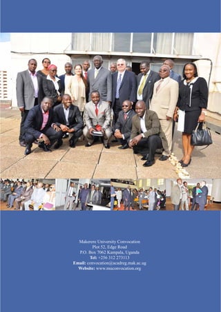 Makerere University Convocation 
Plot 52, Edge Road 
P.O. Box 7062 Kampala, Uganda 
Tel: +256 312 273113 
Email: convocation@acadreg.mak.ac.ug 
Website: www.muconvocation.org 

