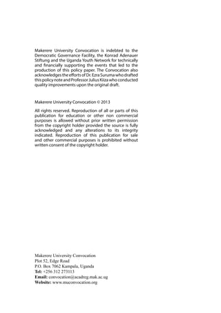 Makerere University Convocation is indebted to the 
Democratic Governance Facility, the Konrad Adenauer 
Stiftung and the Uganda Youth Network for technically 
and financially supporting the events that led to the 
production of this policy paper. The Convocation also 
acknowledges the efforts of Dr. Ezra Suruma who drafted 
this policy note and Professor Julius Kiiza who conducted 
quality improvements upon the original draft. 
Makerere University Convocation © 2013 
All rights reserved. Reproduction of all or parts of this 
publication for education or other non commercial 
purposes is allowed without prior written permission 
from the copyright holder provided the source is fully 
acknowledged and any alterations to its integrity 
indicated. Reproduction of this publication for sale 
and other commercial purposes is prohibited without 
written consent of the copyright holder. 
Makerere University Convocation 
Plot 52, Edge Road 
P.O. Box 7062 Kampala, Uganda 
Tel: +256 312 273113 
Email: convocation@acadreg.mak.ac.ug 
Website: www.muconvocation.org 
 