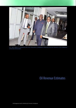 H.E. John Kufuor is received by the Vice Chancellor of Makerere University and the Chaiman of the Makerere 
University Convocation 
Among the vital resources Uganda is 
endowed with are, fertile arable land 
(for growing food and cash crops); 
water bodies (lakes, rivers, and swamps); 
mineral resources (iron ore, oil and gas, 
phosphates, copper, etc); abundant fauna 
and flora, sunshine, etc. With a population 
estimated at 35 million people mostly 
under the age of 30 in 2013, Uganda has 
a potentially resourceful population that 
could simultaneously serve as the means 
and object of national socio-economic 
transformation. A critical factor that needs 
to be imported and upgraded to fuel 
national transformation is capital. 
Over the last few decades, Government of 
Uganda has depended on concessional 
loans from international financial 
institutions and grants from the donor 
community to fund major infrastructure 
projects such as road construction, 
electricity generation and schools. The 
private sector, on the other hand, has 
endured dependency on a shallow financial 
sector that ekes out short term credit at 
exorbitant interest rates. This means that 
long term investments in critical industries 
4 Oil Management and Its Utilization for Economic Development 
such as iron and steel production and 
fertilizer manufacturing cannot be financed 
because the domestic financial sector 
does not have the necessary funds. Even 
if those funds were available they would 
probably be too expensive judging by the 
historical interest rate structures in Uganda. 
The nation has had to depend mainly on 
uncertain and unpredictable foreign direct 
investment (that is, foreign capital) as a 
critical driver of growth. The inflow of oil 
revenue is now an opportunity to improve 
upon this state of affairs. 
Oil Revenue Estimates 
Following the discovery of oil in Uganda in 
2006, estimates of oil reserves have risen 
from 300 million barrels (in 2006) to 3.5 
billion in 2013. Government officials report 
that only 40 percent of the oil bearing 
area has been explored so far, and that the 
reserves could rise to 6 or even 10 billion 
barrels. What appears certain now is that 
the amount of oil reserves in Uganda is 
almost certain to rise. For the purpose of this 
 