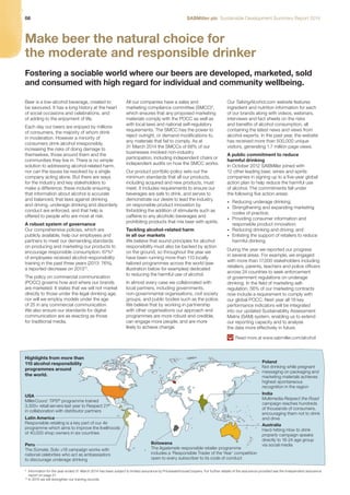 08 SABMiller plc Sustainable Development Summary Report 2014 
Make beer the natural choice for 
the moderate and responsible drinker 
Fostering a sociable world where our beers are developed, marketed, sold 
and consumed with high regard for individual and community wellbeing. 
Beer is a low-alcohol beverage, created to 
be savoured. It has a long history at the heart 
of social occasions and celebrations, and 
of adding to the enjoyment of life. 
Each day our beers are enjoyed by millions 
of consumers, the majority of whom drink 
in moderation. However a minority of 
consumers drink alcohol irresponsibly, 
increasing the risks of doing damage to 
themselves, those around them and the 
communities they live in. There is no simple 
solution to addressing alcohol-related harm, 
nor can the issues be resolved by a single 
company acting alone. But there are ways 
for the industry and key stakeholders to 
make a difference; these include ensuring 
that information about alcohol is accurate 
and balanced, that laws against drinking 
and driving, underage drinking and disorderly 
conduct are enforced, and that help is 
offered to people who are most at risk. 
A robust system of governance 
Our comprehensive policies, which are 
publicly available, help our employees and 
partners to meet our demanding standards 
on producing and marketing our products to 
encourage responsible consumption. 67%9 
of employees received alcohol responsibility 
training in the past three years (2013: 76%), 
a reported decrease on 201310. 
The policy on commercial communication 
(POCC) governs how and where our brands 
are marketed. It states that we will not market 
directly to those under the legal drinking age, 
nor will we employ models under the age 
of 25 in any commercial communication. 
We also ensure our standards for digital 
communication are as exacting as those 
for traditional media. 
All our companies have a sales and 
marketing compliance committee (SMCC)9, 
which ensures that any proposed marketing 
materials comply with the POCC as well as 
with local laws and national self-regulatory 
requirements. The SMCC has the power to 
reject outright, or demand modifications to, 
any materials that fail to comply. As at 
31 March 2014 the SMCCs of 68% of our 
businesses involved non-industry 
participation, including independent chairs or 
independent audits on how the SMCC works. 
Our product portfolio policy sets out the 
minimum standards that all our products, 
including acquired and new products, must 
meet. It includes requirements to ensure our 
beverages are safe to drink, and serves to 
demonstrate our desire to lead the industry 
on responsible product innovation by 
forbidding the addition of stimulants such as 
caffeine to any alcoholic beverages and 
prohibiting products that mix beer with spirits. 
Tackling alcohol-related harm 
in all our markets 
We believe that sound principles for alcohol 
responsibility must also be backed by action 
on the ground, so throughout the year we 
have been running more than 110 locally 
tailored programmes across the world (see 
illustration below for examples) dedicated 
to reducing the harmful use of alcohol. 
In almost every case we collaborated with 
local partners, including governments, 
non-governmental organisations, civil society 
groups, and public bodies such as the police. 
We believe that by working in partnership 
with other organisations our approach and 
programmes are more robust and credible, 
can engage more people, and are more 
likely to achieve change. 
Our TalkingAlcohol.com website features 
ingredient and nutrition information for each 
of our brands along with videos, webinars, 
interviews and fact sheets on the risks 
and benefits of alcohol consumption, all 
containing the latest news and views from 
alcohol experts. In the past year, the website 
has received more than 500,000 unique 
visitors, generating 1.7 million page views. 
A public commitment to reduce 
harmful drinking 
In October 2012 SABMiller joined with 
12 other leading beer, wines and spirits 
companies in signing up to a five-year global 
action plan to help reduce the harmful use 
of alcohol. The commitments fall under 
the following five action areas: 
• Reducing underage drinking; 
• Strengthening and expanding marketing 
codes of practice; 
• Providing consumer information and 
responsible product innovation; 
• Reducing drinking and driving; and 
• Enlisting the support of retailers to reduce 
harmful drinking. 
During the year we reported our progress 
in several areas. For example, we engaged 
with more than 17,000 stakeholders including 
retailers, parents, teachers and police officers 
across 24 countries to seek enforcement 
of government regulations on underage 
drinking. In the field of marketing self-regulation, 
56% of our marketing contracts 
now include a requirement to comply with 
our global POCC. Next year all 18 key 
performance indicators will be integrated 
into our updated Sustainability Assessment 
Matrix (SAM) system, enabling us to extend 
our reporting capacity and to analyse 
the data more effectively in future. 
Read more at www.sabmiller.com/alcohol 
USA 
MillerCoors’ TIPS® programme trained 
3,300+ retail servers last year to Respect 21® 
in collaboration with distributor partners 
Poland 
Not drinking while pregnant 
messaging on packaging and 
marketing materials achieves 
highest spontaneous 
recognition in the region 
India 
Multimedia Respect the Road 
campaign reaches hundreds 
of thousands of consumers, 
encouraging them not to drink 
and drive 
Australia 
Hard-hitting How to drink 
properly campaign speaks 
directly to 18-24 age group 
via social media 
Latin America 
Responsible retailing is a key part of our 4e 
programme which aims to improve the livelihoods 
of 40,000 shop owners in six countries 
Peru 
The Súmate, Solo +18 campaign works with 
national celebrities who act as ambassadors 
to discourage underage drinking 
Botswana 
The Ikgalemele responsible retailer programme 
includes a ‘Responsible Trader of the Year’ competition 
open to every subscriber to its code of conduct 
Highlights from more than 
110 alcohol responsibility 
programmes around 
the world. 
9 Information for the year ended 31 March 2014 has been subject to limited assurance by PricewaterhouseCoopers. For further details of the assurance provided see the independent assurance 
report on page 21. 
10 In 2015 we will strengthen our training records. 
 