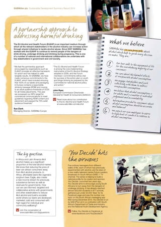SABMiller plc Sustainable Development Summary Report 2014 09 
A partnership approach to 
addressing harmful drinking 
we make. They are: 
1 
2 
3 
4 
5 
6 
The EU Alcohol and Health Forum (EUAHF) is an important medium through 
which all the relevant stakeholders in the alcohol industry can increase action 
through shared initiatives to tackle alcohol abuse. Since 2007 SABMiller has 
worked with the EUAHF to continue to remind people of the dangers of 
drink-driving, underage drinking and drinking during pregnancy. This is one 
of a number of national and international collaborations we undertake with 
key stakeholders in government and civil society. 
Five ordinary teenagers from different 
walks of life, each of whom has previously 
experimented with alcohol, are the stars of 
a new reality television series Future Leaders, 
broadcast on South Africa’s SABC 1 TV 
channel. The series is helping to build a 
national profile for its creator and sponsor, 
You Decide. Launched two years ago, 
You Decide aims to encourage young South 
Africans to turn away from the dangers of 
underage drinking. It has already reached 
almost 500,000 students in 877 schools, 
gathered just under 22,000 ‘likes’ for its 
Facebook page and was the number one 
topic on the South African messaging app 
Mxit during December 2013. You Decide is run 
by SAB (Pty) Ltd in co-ordination with South 
Africa’s Department of Trade and Industry 
and the National Youth Development Agency. 
Follow You Decide on Facebook at 
www.facebook.com/YouDecideZA 
What we believe 
SABMiller has six core principles about 
alcohol which help to guide every decision 
Our beer adds to the enjoyment of life 
for the overwhelming majority of our 
consumers 
We care about the harmful effects 
of irresponsible alcohol consumption 
We engage stakeholders and work 
collectively with them to address 
irresponsible consumption 
We believe that alcohol consumption is 
for adults and is a matter of individual 
judgement and accountability 
Information provided to consumers about 
alcohol consumption should be accurate 
and balanced 
We expect our own employees to aspire 
to high levels of conduct in relation to 
alcohol consumption 
“ We feel the partnership approach 
encouraged by organisations such as 
EUAHF provides an effective framework 
for action and has helped to yield 
tangible results. At SABMiller, we have 
made numerous commitments to the 
EUAHF, which have included ensuring 
that 100% of our labels and packaging 
in Europe contains a responsible 
drinking message (RDM) and moving 
to an adult audience threshold of 75/25 
for all media placements. This year 
we surpassed our 98% target for 
commercial communications to meet 
guidelines regarding RDM content and 
placement and passed the 75% adult 
audience threshold.” 
Sue Clark 
Managing Director, SABMiller Europe 
“ The EU Alcohol and Health Forum 
is among the core implementing 
instruments of the EU Alcohol Strategy 
adopted in 2006, and the Forum 
members’ commitments will be vital 
for success of the action plan on youth 
and binge drinking as prepared by the 
Committee for national alcohol policy 
and action.” 
John Ryan 
European Commission Directorate 
General for Health & Consumers (SANCO) 
Read more about our contribution 
to the EU Alcohol and Health Forum 
at www.sabmiller.com/alcohol 
‘You Decide’ hits 
The big question 
In Africa and Latin America illicit the airwaves 
alcohol makes up a significant 
proportion of the total alcohol market. 
We know that reducing the price of 
beer can attract consumers away 
from illicit alcohol products. In 
Africa, affordable beers like Uganda’s 
sorghum beer, Eagle, also create 
a new income stream for previously 
subsistence farmers as well as 
revenues for governments. How 
can we use informed, targeted and 
collaborative actions with governments 
and other stakeholders to reduce 
illicit alcohol and build a sociable 
world where our beers are developed, 
marketed, sold and consumed with 
high regard for individual and 
community wellbeing? 
Join the conversation at 
www.sabmiller.com/bigquestions 
 