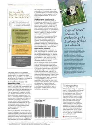 SABMiller plc Sustainable Development Summary Report 2014 11 
An in -depth, 
bespoke water risk 
assessment process 
Reviewed annually Baseline 
1 
2 
3 
4 
Watershed assessment 
• detailed hydrologic mapping 
• overview of key stakeholders 
Water risk assessment 
• bespoke tool to analyse the 
probability and severity of: 
–– physical water risks 
–– quality risks 
–– reputation risks relating 
to water resources 
–– regulatory risks relating 
to water resources 
Stakeholder analysis 
• identification and prioritisation 
of key stakeholders in the 
watershed to aid targeted 
engagement in mitigation 
action plan development 
Mitigation action plan 
• developed for each 
prioritised risk 
• signed off and resourced 
by facility management 
The water risk assessment rollout is well 
advanced, with the process now complete 
in 29 facilities across 14 countries, including 
all of our Latin American operations. In the 
forthcoming financial year, we will focus 
on Africa. 
Using less water in our breweries 
In 2008 we set our breweries a target of 
25% water use reduction by 2015. In the year 
ended 31 March 2014 an average water 
efficiency ratio of 3.5hl/hl11 (2013: 3.7 hl/hl) 
means we hit this target one year early, a 
credit to the efforts of our breweries to drive 
improvements throughout our manufacturing 
processes. In absolute terms, this year we 
used 621 million hl11 of water to produce 
our beer (2013: 667 million hl). 
We now have 14 breweries across Europe, 
Latin America and Asia Pacific that use 
3.0 hl or less to produce a hl of beer. 
Together, these operations account for 
18% of group volumes. Carlton & United 
Breweries’ Yatala facility in Australia remains 
the most water-efficient in the group, with an 
average water efficiency of just 2.45 hl/hl. 
Water-efficient agriculture 
While brewing efficiency is important, the 
water savings made are dwarfed by those 
that could potentially be achieved by more 
efficient agricultural methods. For example, 
in South Africa it takes 155 litres of water to 
produce a litre of beer, with 95% of that 
figure covering agricultural inputs including 
freshwater irrigation and rainfall12. 
We are working to ensure that our brewing 
crops use precious water resources as 
sparingly as possible. We recently brought 
together key stakeholders in the George area 
of South Africa, the only part of the country 
where hops are grown commercially and 
a region exposed to water scarcity. A full 
water risk assessment concluded that alien 
vegetation posed the greatest threat to water 
security, with flows potentially reduced by 
40% if left unchecked. Now a joint project 
involving SAB (Pty) Ltd and other 
stakeholders aims to clear an initial 3,000 
hectares of land affected by alien vegetation, 
with subsequent phases of follow-up 
clearing. The initial clearing is expected 
to provide some 30,000 person days of 
employment, together with 16,000 days 
for the follow-up clearing. 
Water to lager ratio¹¹ 
hl water/hl lager 
4.6 
4.5 4.3 
4.2 4.0 
3.7 3.5 
11 Information for the year ended 31 March 2014 has been subject to limited assurance by PricewaterhouseCoopers. 
For further details of the assurance provided see the independent assurance report on page 21. 
12 Source: SABMiller and WWF, Water footprinting: Identifying & addressing water risks in the value chain. 
‘Be st of bre e d’ 
solution t o 
pr ot e c t i n g t h e 
loc al wat e rsh ed 
in C o l o m bi a 
Faced with declining water standards 
in the local watershed, and bigger water 
charges as a result of the extra treatment 
needed, we discovered that upstream 
farming and cattle ranching were 
damaging the Páramo, the unique 
mountainous ecosystem that feeds the 
local river system. In conjunction with 
The Nature Conservancy and Bogotá 
Water Company we supported local 
farmers to adopt more sustainable 
agricultural practices, jointly underwriting 
the cost of introducing more appropriate 
cattle breeds to live within the ecosystem. 
Investment in watershed protection 
reduced water treatment costs for the 
city by US$4 million per year, arresting 
water price increases at our brewery while 
also helping the farmers to benefit from 
greater efficiencies. 
2008 2009 2010 2011 2012 2013 2014 
The detailed water footprint analyses 
conducted to date have helped inform the 
development of our overall group water 
strategy, allowing us to focus on areas where 
we can target our interventions and resources 
to have the greatest potential impact. 
An in-depth, bespoke water risk 
assessment process 
To help us better understand the nature and 
extent of local water risk, during the year we 
launched a bespoke water risk assessment 
process, which builds on earlier analysis but 
allows us to investigate risks more deeply. 
The new assessment enables us to build 
up a detailed, watershed-level, site-by-site 
picture of our water exposure. Using this 
data our breweries are able to identify and 
prioritise risks and develop and implement 
mitigation action plans. It also gives us a 
stronger platform for further developing 
our successful partnerships with key local 
stakeholders; we plan to share more of 
our collected data with local authorities 
and partners to assist their water 
resource planning. 
The process (illustrated above) begins with 
a one-off mapping of the watershed and the 
identification of key policies, regulations and 
stakeholders. On an annual basis we assess 
water risks, work that informs specific action 
plans for each prioritised risk and guides the 
way we engage with different stakeholders. 
The big question 
Water, food and energy are inextricably 
linked; a connectedness often referred 
to as the water-food-energy nexus. 
We need water to grow food and to 
generate energy; we need energy 
to grow food and to treat and move 
water; and we need land (and in the 
case of biofuels, crops) for energy 
production. We cannot manage 
these three resources in isolation 
as the availability of each affects the 
availability of the others. To build a 
resilient world where our businesses, 
local communities and ecosystems 
share uninterrupted access to safe, 
clean water, we need to apply nexus 
thinking. How can a more integrated 
approach be achieved? 
Join the conversation at 
www.sabmiller.com/bigquestions 
 