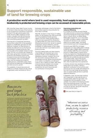 14 SABMiller plc Sustainable Development Summary Report 2014 
Support responsible, sustainable use 
of land for brewing crops 
A productive world where land is used responsibly, food supply is secure, 
biodiversity is protected and brewing crops can be accessed at reasonable prices. 
With more than seven billion human mouths 
for farmers to feed, the issue of food security 
is one of paramount importance to everyone 
involved in the agricultural supply chain. 
Today around a billion people go to bed 
hungry, a situation that will only become 
more acute given the projected need for 
70% more food production by 205014. 
Food security is of particular importance 
across Africa, where 65% of the population 
depend on smallholder agriculture for their 
livelihood. However, for these farmers to 
develop the skills and accrue the financial 
wherewithal to increase production they 
must be able to find suitable markets for their 
crops. Our aim is to provide new markets for 
their crops, giving them incentives to increase 
production and therefore support both 
increased income and food security. We 
have developed under-commercialised 
crops, such as cassava and sorghum, 
creating secure, sustainable supply chains 
that improve the livelihoods of smallholders 
and drive economic growth. 
The availability of natural resources and 
resilience to climate change are also critical 
to agriculture, which accounts for 70% of 
Improving productivity and 
resource efficiency 
In a number of countries we work directly 
with barley farmers to improve the profitability 
and environmental and social impact of their 
farms. In South Africa, our Better Barley, 
Better Beer programme, run in association 
with WWF, provides a resilient, sustainable 
framework for farmers to use, covering 
areas such as water usage, minimising 
environmental impact and managing labour. 
During the year SAB (Pty) Ltd began 
construction of a new malting plant in Alrode, 
a ZAR700 million (US$69 million) investment 
which will allow SAB (Pty) Ltd to reduce the 
amount of malted barley it imports and to 
further its programme of developing the local 
agricultural sector by supporting black farmers. 
SAB (Pty) Ltd currently sources around 65% 
of its barley locally, a figure that should 
potentially increase to between 90% and 
95% when the plant becomes operational. 
In Zambia, farmers have developed a malting 
barley sector from scratch, making a 
significant contribution to the economy and 
ensuring we are now locally self-sufficient for 
this crop. As a next phase we are working 
with our partner barley farmers to optimise 
yields and efficiency. 
In Rajasthan, India, we have been working 
with independent, small scale farmers to 
increase barley yields through better crop 
management and the adoption of new 
varieties more suited to the brewing process 
than those previously grown in the area. 
These and other efforts have led to improved 
incomes for farmers, along with reductions 
in environmental impact. 
See case study on page 10 
freshwater withdrawals; a third of the Earth’s 
land surface supports crop production for 
food, feed or biofuels. 
Naturally, we place a major focus on malting 
barley, our key brewing crop. We source both 
from long established barley-growing 
regions, and from newer growing areas in 
which we have supported the introduction 
of malting barley as a new source of income. 
Wherever we source from, we aim to support 
productivity, resource efficiency, and the 
profitability of malting barley so that it plays 
a core role in farmers’ crop rotations and in 
local economies. 
Sourcing malting barley and other brewing 
crops locally is an important part of our 
business model, in both developed and 
developing countries. However, this is not 
the only route to resource efficient and 
sustainable sourcing. Where local production 
is not viable or competitive, we will import 
crops to use in making our beers. With every 
crop procurement decision we consider 
the trade-offs that exist between cost, 
productivity, the use of resources and 
our contribution to local growth. 
“Wherever we source 
from, we aim to support 
productivity, resource 
efficiency, and 
profitability.” 
Bonsucro: 
good sugar, 
best practice 
The Bonsucro standard is the first global metric 
standard for sugarcane. Bonsucro is a global, 
multi-stakeholder, non-profit organisation 
dedicated to reducing the environmental and 
social impacts of sugarcane production, while 
also recognising the need for economic viability. 
SABMiller joined Bonsucro in 2013 and within 
the next year we intend to achieve certification 
for Azunosa, our sugarcane farm and mill in 
Honduras, which we hope will be the first in 
Central America with this accreditation. 
At the same time, we are working closely 
with other sugarcane suppliers to share best 
practice from Azunosa. While Bonsucro has 
provided a valuable framework for Azunosa, 
we recognise that it is not the only approach 
to achieving sustainable sugarcane production. 
In other regions we are working closely with 
suppliers and other stakeholders to develop 
appropriate approaches to improving the social 
and environmental impacts of sugarcane. 
14 Source: FAO, How to feed the world 2050: Global 
agriculture towards 2050, October 2009. 
 