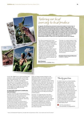 SABMiller plc Sustainable Development Summary Report 2014 15 
In the USA, MillerCoors is demonstrating best 
practice in water conservation at the 5,000 
acre Showcase Barley Farm in Silver Creek 
Valley, Idaho. The water management 
techniques and technologies developed at 
the farm have cumulatively saved more than 
400 million gallons since 2011, and are now 
being shared with all agricultural partners 
via the MillerCoors Barley Farming 
Sustainability Guide. 
A responsible approach to livelihoods, 
land and labour 
In many countries, the income earned from 
brewing crops provides a route out of poverty 
and food insecurity, giving farmers the 
financial resources to invest in better, more 
sustainable production methods. Improving 
conditions and livelihoods for 
the farming community is at the core of 
our sourcing strategy. We strive to ensure 
that women are economically rewarded 
for agricultural work, that incomes for the 
agricultural labour force improve, and that 
farms become safer places to work. 
Tailoring our local 
sourcing to local produce 
In Uganda, Nile Breweries pioneered using local sorghum to brew beer. In 
2002 it became the first brewery to launch a sorghum lager, Eagle, with a 
broad-based Local Enterprise Agriculture Programme (LEAP) to help build a 
supply of sorghum to meet growing demand. Today, the Eagle family of brands 
accounts for around 50% of Nile’s volumes. During the year, the farmers’ gross 
direct income amounted to US$4 million for sorghum crops. The brewery buys 
from and supports some 20,000 sorghum farmers. We have since replicated 
the success of Eagle lager in other African markets; for example, in 
Mozambique Impala is made from the smallholder-farmed crop cassava. 
“ Our African breweries have shown 
real innovation in developing beers that 
make use of indigenous, smallholder-grown 
crops like sorghum and cassava. 
Localisation of sourcing is a major 
priority for us; it is our objective to 
establish local supply chains to 
sustainably supply our needs, improve 
livelihoods for smallholders and drive 
economic growth. Capturing the huge 
value opportunity will take commitment 
and investment, and we must align with 
the right partners and stakeholders to 
succeed, but it is critical if we are to be 
judged by the positive contribution we 
make to society.” 
Mark Bowman 
Managing Director, SABMiller Africa 
Given our large business footprint in the 
developing world, we are acutely aware of 
issues around secure access to land. In 
sub-Saharan Africa, as much as 90% of land 
is untitled15. When smallholder farmers do not 
have title to the land they farm, their ability to 
invest is reduced. We have added our voice 
to those campaigning to improve land rights, 
citing the examples of Botswana and Ghana, 
where laws have already been improved so 
that lands held by long custom are given the 
same legal status as formally documented 
private property. 
Azunosa, our sugarcane farm and mill in 
Honduras, is working with the government 
and Honduran financial institutions on the 
Rural Development Programme. This initiative 
has so far provided land to 17 small farmer 
co-operatives, together with financial, 
technical and administrative assistance 
plus forward contracts for the purchase 
of sugarcane by Azunosa at a fair price 
(see case study left). 
15 Source: UN Development Programme, Land rights reform and governance in Africa – how to make it work in the 21st century? 
“ The logic of a modern brewery is that 
since you have decided to drink, drink 
alcohol that is industrially produced, 
tested and safe. Nile Breweries have 
brought a reform: they were initially 
using imported cereal to make beer. 
They have now decided to use more 
locally sourced cereal. By so doing 
they have created jobs and improved 
forward and backward linkages in 
this economy.” 
President Yoweri Kaguta Museveni 
President of Uganda 
The big question 
In order to secure our future brewing 
materials supply, we must ensure 
brewing crops are productive and 
profitable for farmers, improve local 
economies and communities, and are 
not threatened by natural resource 
scarcity. But our brewing crops are 
part of a much bigger farming and food 
security picture. How can we ensure 
our initiatives are fully integrated with 
the global effort to meet the world’s 
future food needs, and contribute to 
building a productive world where land 
is used responsibly, food supply is 
secure, biodiversity is protected 
and brewing crops can be accessed 
at reasonable prices? 
Join the conversation at 
www.sabmiller.com/bigquestions 
 