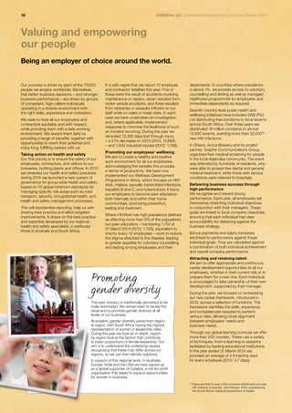 16 SABMiller plc Sustainable Development Summary Report 2014 
Our success is driven by each of the 70,000 
people we employ worldwide. We believe 
that better business decisions – and stronger 
business performance – are driven by groups 
of competent, high-calibre individuals 
operating in a diverse environment with 
the right skills, experience and motivation. 
We seek to treat all our employees and 
contractors equitably and with respect, 
while providing them with a safe working 
environment. We reward them fairly by 
providing a range of benefits, together with 
opportunities to reach their potential and 
enjoy long, fulfilling careers with us. 
Taking action on health and safety 
Our first priority is to ensure the safety of our 
employees, contractors, and visitors to our 
breweries, bottling plants and offices. In 2013 
we reviewed our health and safety practices; 
during 2014 we launched a new system of 
governance for group-wide health and safety, 
based on 10 global minimum standards for 
managing specific risk areas such as road 
transport, security, occupational health, and 
health and safety management processes. 
This will standardise reporting, help us with 
sharing best practice and allow targeted 
improvements. It draws on the best practice 
and expertise developed by our regional 
health and safety specialists, in particular 
those in Australia and South Africa. 
It is with regret that we report 15 employee 
and contractor fatalities this year. Five of 
these were the result of accidents involving 
maintenance or repairs, seven resulted from 
motor vehicle accidents, and three resulted 
from robberies or assaults inflicted on our 
staff while on sales or trade visits. In each 
case we have undertaken an investigation 
and, where applicable, implemented 
measures to minimise the likelihood of such 
an incident recurring. During the year we 
recorded 12,395 days lost through injury 
– a 21% decrease on 2013 (2013: 15,695) 
– and 1,642 industrial injuries (2013: 1,788). 
Promoting our employees’ wellbeing 
We aim to create a healthy and positive 
work environment for all our employees, 
acknowledging the benefits this provides 
in terms of productivity. We have now 
implemented our Wellness Development 
Programme in Africa, which focuses on HIV/ 
Aids, malaria, sexually transmitted infections, 
hepatitis B and C, and tuberculosis; it trains 
our employees to become peer educators 
both internally and within their home 
communities, promoting prevention, 
testing and treatment. 
Where HIV/Aids has high prevalence (defined 
as affecting more than 5% of the population), 
our peer educators – numbering 1,752 at 
31 March 2014 (2013: 1,733), equivalent to 
one for every 12 employees – work to reduce 
the stigma attached to the disease, leading 
to greater appetite for voluntary counselling 
and testing among employees and their 
dependants. In countries where prevalence 
is above 1%, we provide access to voluntary 
counselling and testing as well as managed 
healthcare programmes for employees and 
immediate dependants as required. 
Specific country-level public health and 
wellbeing initiatives have included SAB (Pty) 
Ltd distributing free condoms to local taverns 
across South Africa. Over three years we 
distributed 16 million condoms to almost 
12,000 taverns, averting more than 32,00016 
new HIV infections. 
In Ghana, Accra Brewery and its project 
partner, Graphic Communications Group, 
organised free medical screening for people 
in the local Adabraka community. The event 
was attended by hundreds of residents, who 
were able to access free dental and general 
medical treatment, while those with serious 
conditions were referred to hospitals. 
Delivering business success through 
high performance 
We recognise and reward strong 
performance. Each year, all employees set 
themselves stretching individual objectives 
in conjunction with their managers. These 
goals are linked to local company objectives, 
ensuring that each individual has clear 
accountability for delivering against the 
business strategy. 
Bonus payments and salary increases 
are linked to performance against these 
individual goals. They are calculated against 
a combination of both individual achievement 
and overall company performance. 
Attracting and retaining talent 
We aim to offer appropriate and continuous 
career development opportunities to all our 
employees, whether in their current role or to 
prepare them for a new one. Each individual 
is encouraged to take ownership of their own 
development, supported by their manager. 
During the year, we focused on embedding 
our new career framework, introduced in 
2013, across a selection of functions. The 
framework identifies the skills, experience 
and competencies required to perform 
various roles, allowing close alignment 
between employees’ needs and 
business needs. 
Through our global learning curricula we offer 
more than 200 courses. These use a variety 
of techniques, from e-learning to sessions 
facilitated by leading educational institutions. 
In the year ended 31 March 2014 we 
provided an average of 3.9 training days 
for every employee (2013: 3.7 days). 
Valuing and empowering 
our people 
Being an employer of choice around the world. 
Promoting 
gender diversity 
The beer industry is traditionally perceived to be 
male-dominated. We remain keen to tackle this 
issue and to promote gender diversity at all 
levels of our business. 
At present, gender diversity varies from region 
to region, with South Africa having the highest 
representation of women in leadership roles. 
During the year we took an in-depth, region-by- 
region look at the factors that contribute 
to lower proportions of female leadership. Our 
aim is to understand the underlying causes, 
recognising that these may differ across our 
regions, so we can then identify solutions. 
In support of this regional work, in Australia, 
Europe, India and the USA we have signed up 
as a global supporter of Catalyst, a not-for-profit 
organisation that seeks to expand opportunities 
for women in business. 
16 Assumes that for every 500 condoms distributed one new 
HIV infection is averted, John Stower, 2004, published by 
the South African National Department of Health. 
 