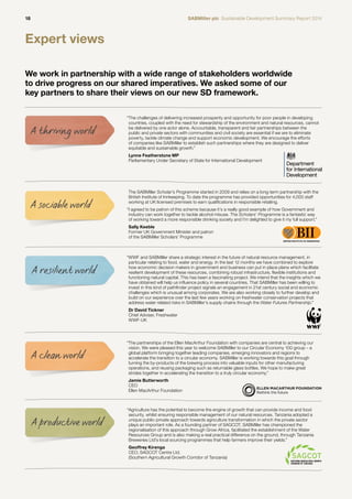 18 SABMiller plc Sustainable Development Summary Report 2014 
Expert views 
We work in partnership with a wide range of stakeholders worldwide 
to drive progress on our shared imperatives. We asked some of our 
key partners to share their views on our new SD framework. 
“ WWF and SABMiller share a strategic interest in the future of natural resource management, in 
particular relating to food, water and energy. In the last 12 months we have combined to explore 
how economic decision makers in government and business can put in place plans which facilitate 
resilient development of these resources, combining robust infrastructure, flexible institutions and 
functioning natural capital. This has been a fascinating project. We intend that the insights which we 
have obtained will help us influence policy in several countries. That SABMiller has been willing to 
invest in this kind of pathfinder project signals an engagement in 21st century social and economic 
challenges which is unusual among corporates. We are also working closely to further develop and 
build on our experience over the last few years working on freshwater conservation projects that 
address water related risks in SABMiller’s supply chains through the Water Futures Partnership.” 
Dr David Tickner 
Chief Adviser, Freshwater 
WWF-UK 
A resilient world 
“ The challenges of delivering increased prosperity and opportunity for poor people in developing 
countries, coupled with the need for stewardship of the environment and natural resources, cannot 
be delivered by one actor alone. Accountable, transparent and fair partnerships between the 
public and private sectors with communities and civil society are essential if we are to eliminate 
poverty, tackle climate change and support economic development. We encourage the efforts 
of companies like SABMiller to establish such partnerships where they are designed to deliver 
equitable and sustainable growth.” 
Lynne Featherstone MP 
Parliamentary Under Secretary of State for International Development 
A thriving world 
The SABMiller Scholar’s Programme started in 2009 and relies on a long-term partnership with the 
British Institute of Innkeeping. To date the programme has provided opportunities for 4,000 staff 
working at UK licensed premises to earn qualifications in responsible retailing. 
“ I agreed to be patron of this scheme because it’s a really good example of how Government and 
industry can work together to tackle alcohol misuse. The Scholars’ Programme is a fantastic way 
of working toward a more responsible drinking society and I’m delighted to give it my full support.” 
Sally Keeble 
Former UK Government Minister and patron 
of the SABMiller Scholars’ Programme 
A sociable world 
“ The partnerships of the Ellen MacArthur Foundation with companies are central to achieving our 
vision. We were pleased this year to welcome SABMiller to our Circular Economy 100 group – a 
global platform bringing together leading companies, emerging innovators and regions to 
accelerate the transition to a circular economy. SABMiller is working towards this goal through 
turning the by-products of the brewing process into valuable inputs for other manufacturing 
operations, and reusing packaging such as returnable glass bottles. We hope to make great 
strides together in accelerating the transition to a truly circular economy.” 
Jamie Butterworth 
CEO 
Ellen MacArthur Foundation 
A clean world 
“ Agriculture has the potential to become the engine of growth that can provide income and food 
security, whilst ensuring responsible management of our natural resources. Tanzania adopted a 
unique public-private approach towards agriculture transformation in which the private sector 
plays an important role. As a founding partner of SAGCOT, SABMiller has championed the 
regionalisation of this approach through Grow Africa, facilitated the establishment of the Water 
Resources Group and is also making a real practical difference on the ground, through Tanzania 
Breweries Ltd’s local sourcing programmes that help farmers improve their yields.” 
Geoffrey Kirenga 
CEO, SAGCOT Centre Ltd. 
(Southern Agricultural Growth Corridor of Tanzania) 
A productive world 
 