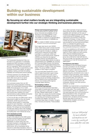 20 SABMiller plc Sustainable Development Summary Report 2014 
Building sustainable development 
within our business 
By focusing on what matters locally we are integrating sustainable 
development further into our strategic thinking and business planning. 
us to collect examples of best practice to 
share across the group, while also building 
capability with new teams (in the case of 
Hungary) and helping local teams to develop 
cross-functional SD strategies, owned 
collectively by all members of their local 
executive committees. In three of these 
markets (Ecuador, India and Zambia) support 
was provided by the local internal audit team, 
which co-ordinated the gathering and 
assessment of documentation underlying 
key sustainable development indicators. 
In 2013 we established an SD expert group, 
bringing together experts from each of our 
regions to share insights and best practice, 
and to discuss emerging issues and 
priorities. During the year the SD expert 
group has continued to meet both face-to-face 
and virtually, and has been instrumental 
in developing our new SD framework and 
SAM system. 
Transparency and ethics 
As a signatory to the UN Global Compact, 
we have committed to its Ten Principles, 
including that ‘business should work 
against corruption in all its forms, including 
extortion and bribery’. Our starting point in 
implementing this commitment is our code of 
business conduct and ethics, which requires 
compliance with all applicable laws, including 
anti-corruption laws. Our Code and 
anti-bribery policy both apply group-wide, 
to all the entities we control, and to all 
employees, directors and other persons 
acting on our behalf. 
SABMiller has implemented a comprehensive 
anti-corruption programme to underpin its 
anti-bribery policy. This includes training and 
communication, vetting our suppliers on a 
risk based approach and communicating our 
ethical standards to them, and approval 
procedures in areas such as gifts and 
entertainment, donations and sponsorships. 
We also take steps to promote our 
independently-managed, anonymous 
whistleblowing hotlines. 
The Sustainable Development Way is at 
the heart of our approach to sustainable 
development (SD), providing a consistent 
framework for managing SD and focusing 
all of our operations’ efforts and resource 
priorities. The SD Way is supported by a suite 
of policies and position papers, as well as 
guidelines, training, and tools for building 
capability and sharing best practice globally. 
Individual operations are ultimately held 
accountable for their own performance, 
which often forms part of our senior 
managers’ performance objectives 
and remuneration. 
Our businesses assess their own SD 
performance using a bespoke monitoring 
system, the Sustainability Assessment Matrix 
(SAM). Since the launch of our 10 SD 
priorities in 2007 SAM has provided us with 
relevant data on how we are performing in 
each priority area, enabling us to track 
improvements as well as identify and resolve 
any issues that are holding us back. 
In 2015 the SD Way and SAM system will be 
relaunched to reflect our five new shared 
imperatives. All SD key performance 
indicators will be based on measurable 
outputs for each imperative – such as water 
efficiency, carbon emissions or employee 
diversity. This will give our local operations 
the data they need to inform their strategic 
conversations and the reassurance that they 
are tackling their most material SD issues. 
Core standards provide 
a consistent framework 
As part of the relaunch of the SAM system, 
we have introduced global core standards 
against each of our five shared SD 
imperatives. In certain areas new core 
standards represent a recalibration of our 
expectations in terms of overall SD 
performance. All our businesses will be 
required to meet these standards, which, in 
many countries, far exceed local regulations. 
Robust and transparent governance 
Our SD performance is overseen by the 
group corporate accountability and risk 
assurance committee (CARAC), a sub-committee 
of the SABMiller plc board. 
The CARAC is chaired by Dr Dambisa Moyo, 
a non-executive director of SABMiller plc. 
For a full list of CARAC members see pages 
46 and 47 of our 2014 annual report 
Each region also has its own CARAC, 
which meets twice a year to review local SD 
performance and discuss emerging issues. 
A typical agenda includes an update on 
performance measured through SAM, 
a spotlight on a particular market and 
discussion around topical issues. Regional 
CARACs are chaired by the regional 
managing director and attended by the 
regional corporate affairs director, as well as 
representatives from SABMiller plc including 
the Corporate Affairs Director, the General 
Counsel, the SVP Sustainable Development 
and the Director of Policy, Public and Industry 
Affairs. The group CARAC is regularly 
updated on each region’s progress. 
The corporate affairs leadership council 
(CALC) meets three times a year to share 
best practice around the world, and to 
ensure a consistent approach is taken to 
emerging issues and strategy development. 
This is chaired by the Corporate Affairs 
Director and includes all the regional 
corporate affairs directors. 
Encouraging a culture 
of continual improvement 
Most of our local businesses have been 
using SAM for several years and have high 
levels of expertise in collecting and analysing 
SD data. Regular SAM reviews, or ‘deep 
dives’, help us to assess the local SD strategy 
and quality of data provided, ensuring that 
our reporting and monitoring practices are 
consistent and reliable. This year we 
conducted deep dives in Ecuador, Hungary, 
India, Tanzania and Zambia. These enabled 
Visit our SAM port al 
for more detailed 
information on our 
scores by c oun try at 
www.sabmiller.c om/sam 
 