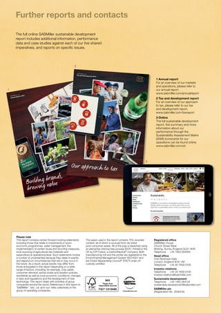Further reports and contacts 
The full online SABMiller sustainable development 
report includes additional information, performance 
data and case studies against each of our five shared 
imperatives, and reports on specific issues. 
SABMiller plc 
Annual Report 2014 
SABMiller plc Annual Report 2014 
Buildin g bran ds, 
brewin g value 
SABMiller plc 
Tax and Development 2014 
Our approach to tax 
1 Annual report 
For an overview of our markets 
and operations, please refer to 
our annual report. 
www.sabmiller.com/annualreport 
2 Tax and development report 
For an overview of our approach 
to tax, please refer to our tax 
and development report. 
www.sabmiller.com/taxreport 
3 Online 
The full sustainable development 
report, this summary and more 
information about our 
performance through the 
Sustainability Assessment Matrix 
(SAM) scorecards for our 
operations can be found online. 
www.sabmiller.com/sd 
Please note 
This report contains certain forward-looking statements 
including those that relate to investments in socio-economic 
programmes, water management, the 
implementation of certain reuse and recycling measures, 
local sourcing of agricultural raw materials and 
expenditure at operational level. Such statements involve 
a number of uncertainties because they relate to events 
and depend on circumstances that will or may occur in 
the future. As a result, actual results may differ from 
those anticipated in this report depending on a wide 
range of factors, including, for example, crop yields, 
consumer demand, excise duties and taxation policies, 
worldwide as well as local economic conditions, changes 
in laws and regulations and the development of new 
technology. This report deals with activities of group 
companies around the world. References in this report to 
‘SABMiller’, ‘we’, ‘us’ and ‘our’ refer collectively to the 
group of operating companies. 
The paper used in the report contains 75% recycled 
content, all of which is sourced from de-inked 
post-consumer waste. All of the pulp is bleached using 
an elemental chlorine free process (ECF). Printed in the 
UK by CPI Colour, a CarbonNeutral® company. Both 
manufacturing mill and the printer are registered to the 
Environmental Management System ISO14001 and 
are Forest Stewardship Council® (FSC®) chain-of-custody 
certified. 
Registered office 
SABMiller House 
Church Street West 
Woking, Surrey, England GU21 6HS 
Telephone +44 1483 264000 
Head office 
One Stanhope Gate 
London, England W1K 1AF 
Telephone +44 20 7659 0100 
Investor relations 
Telephone +44 20 7659 0100 
investor.relations@sabmiller.com 
Sustainable development 
Telephone +44 1483 264134 
sustainable.development@sabmiller.com 
SABMiller plc 
(Registration No. 3528416) 
1 
2 
3 
