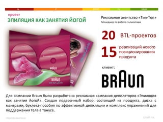 РА 
проект 
ЭПИЛЯЦИЯ 
КАК 
ЗАНЯТИЯ 
ЙОГОЙ: 
РЯБКОВА 
МАРИНА 
IT 
КИНО 
TV 
БАНК 
Рекламное 
агентство 
«Тип-­‐Топ» 
Менеджер 
по 
работе 
с 
клиентами 
BTL-­‐проектов 
20 
реализаций нового 
позиционирования 
продукта 
15 
клиент: 
Для 
компании 
Braun 
была 
разработана 
рекламная 
кампания 
депиляторов 
«Эпиляция 
как 
занятия 
йогой̆». 
Создан 
подарочный̆ 
набор, 
состоящий̆ 
из 
продукта, 
диска 
с 
мантрами, 
буклета-­‐пособия 
по 
эффективной̆ 
депиляции 
и 
комплекс 
упражнений 
для 
поддержания 
тела 
в 
тонусе. 
ОПЫТ: 
РА 
 