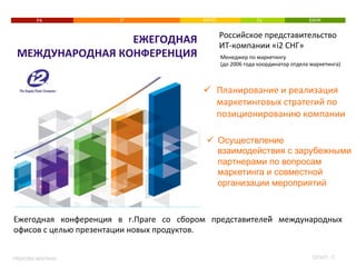 РА 
МЕЖДУНАРОДНАЯ 
КОНФЕРЕНЦИЯ 
РЯБКОВА 
МАРИНА 
IT 
КИНО 
TV 
БАНК 
Российское 
представительство 
ИТ-­‐компании 
«i2 
СНГ» 
Менеджер 
по 
маркетингу 
(до 
2006 
года 
координатор 
отдела 
маркетинга) 
ü Планирование 
и 
реализация 
маркетинговых 
стратегий 
по 
позиционированию 
компании 
ü Осуществление 
взаимодействия с зарубежными 
партнерами по вопросам 
маркетинга и совместной 
организации мероприятий 
ЕЖЕГОДНАЯ 
Ежегодная 
конференция 
в 
г.Праге 
со 
сбором 
представителей̆ 
международных 
офисов 
с 
целью 
презентации 
новых 
продуктов. 
ОПЫТ: 
IT 
 
