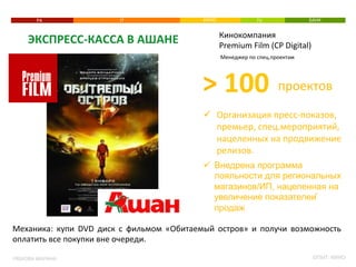 РА 
ЭКСПРЕСС-­‐КАССА 
В 
АШАНЕ 
РЯБКОВА 
МАРИНА 
IT 
КИНО 
TV 
БАНК 
Кинокомпания 
Premium 
Film 
(CP 
Digital) 
Менеджер 
по 
спец.проектам 
ü Организация 
пресс-­‐показов, 
премьер, 
спец.мероприятий, 
нацеленных 
на 
продвижение 
релизов. 
ü Внедрена программа 
лояльности для региональных 
магазинов/ИП, нацеленная на 
увеличение показателей 
продаж 
Механика: 
купи 
DVD 
диск 
с 
фильмом 
«Обитаемый 
остров» 
и 
получи 
возможность 
оплатить 
все 
покупки 
вне 
очереди. 
ОПЫТ: 
КИНО 
> 
100 
проектов 
 