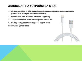 ЗАПИСЬ AR НА УСТРОЙСТВА С IOS 
1. Нужен MacBook с обновленной до Yosemite операционной системой 
(школьные Макбуки можно обновить) 
2. Нужен iPad или iPhone с кабелем Lightning 
3. Запускаем Quick Time и выбираем Запись видео» 
4. Выбираем для записи видео и аудио ваше 
мобильное устройство 
 
