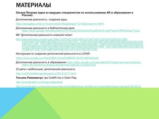 МАТЕРИАЛЫ 
Оксана Петрова (одна из ведущих специалистов по использованию AR в образовании в 
России): 
Дополненная реальность. создание ауры. 
https://edugalaxy.intel.ru/?automodule=blog&blogid=1211&showentry=4941 
Дополненная реальность в библиотечном деле. 
https://docs.google.com/document/d/1FuYZugY4b4Uzkm8XcgWzZm61gsHFargcYoMWJkEog-Y/pub 
МК “Дополненная реальность книжной полки”. 
http://wiki-sibiriada.ru/index.php?title=%D0%9C%D0%B0%D1%81%D1%82%D0%B5%D1%80- 
%D0%BA%D0%BB%D0%B0%D1%81%D1%81_%D0%9A%D0%BD%D0%B8%D0%B6%D0%BD%D0 
%B0%D1%8F_%D0%BF%D0%BE%D0%BB%D0%BA%D0%B0_%D0%94%D0%BE%D0%BF%D0%B 
E%D0%BB%D0%BD%D0%B5%D0%BD%D0%BD%D0%B0%D1%8F_%D1%80%D0%B5%D0%B0%D 
0%BB%D1%8C%D0%BD%D0%BE%D1%81%D1%82%D1%8C 
Инструкция по созданию дополненной реальности в LAYAR. 
https://docs.google.com/file/d/0BzFJ0ooxRzffMGR1S0YtTnNPNjQ/edit 
Дополненная реальность в образовании https://sites.google.com/site/relarn2010/glavnaa-stranica/tezisy-relarn- 
2013/petrova-oksana-dopolennaa-realnost-v-obrazovanii 
23 дела с мобильным: дополненная реальность 
http://ru23mobilethings.blogspot.ru/2013/10/11.html 
Татьяна Римкевичус про ColAR mix и Color Play 
http://prointeraktiv.ru/zhivaya-raskraska/ 
http://prointeraktiv.ru/dopolnennaya-real-nost-kalejdoskop-udivitel-ny-h-vpechatlenij-igry-i-igrushki-05-2014/ 
