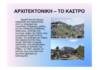 ΑΡΧΙΤΕΚΤΟΝΙΚΗ – ΤΟ ΚΑΣΤΡΟ 
Αρχικά και για λόγους 
ασφαλείας και προστασίας 
από τις τουρκικές και 
πειρατικές επιδρομές, καθώς 
και την αποφυγή μετάδοσης 
ασθενειών, χτίστηκε στο 
ανώτερο τμήμα της πόλης που 
ονομάζεται Χωριό (ή Άνω 
Χώρα). Στη κορυφή του λόφου 
που βρίσκεται στην Άνω 
Χώρα, δέσποζε η αρχαία 
ακρόπολη, στα απομεινάρια 
της οποίας οι Ιππότες της 
Ρόδου, το 1407, έκτισαν το 
κάστρο τους που ήταν ένα 
αμυντικό φρούριο με 
καταλύματα. 
 