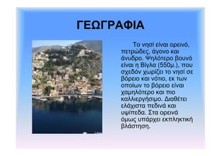 ΓΕΩΓΡΑΦΙΑ 
Το νησί είναι ορεινό, 
πετρώδες, άγονο και 
άνυδρο. Ψηλότερο βουνό 
είναι η Βίγλα (550μ.), που 
σχεδόν χωρίζει το νησί σε 
βόρειο και νότιο, εκ των 
οποίων το βόρειο είναι 
χαμηλότερο και πιο 
καλλιεργήσιμο. Διαθέτει 
ελάχιστα πεδινά και 
υψίπεδα. Στα ορεινά 
όμως υπάρχει εκπληκτική 
βλάστηση. 
 