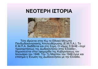 ΝΕΟΤΕΡΗ ΙΣΤΟΡΙΑ 
Τότε ιδρύεται στην Κω το Εθνικό Μέτωπο 
Πανδωδεκανησιακής Απελευθέρωσης (Ε.Μ.Π.Α.). Το 
Ε.Μ.Π.Α. διαδίδεται και στη Σύμη. Ο νόμος 518/48 «περί 
προσαρτήσεως της Δωδεκανήσου στην Ελλάδα», 
δημοσιεύεται στην εφημερίδα της Κυβερνήσεως τον 
Ιανουάριο του 1948. Την 7η Μαρτίου του 1948 έγινε και 
επίσημα η Ένωση της Δωδεκανήσου με την Ελλάδα. 
 