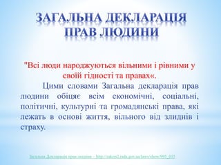 "Всі люди народжуються вільними і рівними у 
своїй гідності та правах«. 
Цими словами Загальна декларація прав 
людини обіцяє всім економічні, соціальні, 
політичні, культурні та громадянські права, які 
лежать в основі життя, вільного від злиднів і 
страху. 
Загальна Декларація прав людини – http://zakon2.rada.gov.ua/laws/show/995_015 
 