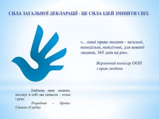 «…наші права людини - загальні, 
неподільні, невід'ємні, для кожної 
людини, 365 днів на рік». 
Верховний комісар ООН 
з прав людини 
Емблема прав людини, 
поєднує в собі два символи – птаха 
і руку. 
Розробник – Предаг 
Стакич (Сербія) 
 