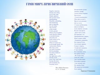 Нетерплячий музика 
Зачинає строфу 
І ми всі йому вторимо 
Як на духу. 
Голоси позмішались, 
Мов трель солов’я 
Вже не чути різниці, 
Де ти, а де я. 
Є земля незбагненна, 
Де всі ми брати, 
А не смертні, холодні, 
Й сліпі мов кроти. 
Дуже часто слова 
Не правдиві і злі. 
Прикриваючись миром, 
Вони служать війні. 
Очорняють невинних, 
Без сорому б’ють, 
Але піснею правди, 
Слова ті зітруть. 
Голий світ одягають 
У честі вінець 
Бо годиннику світа 
Не прийде кінець. 
Як історія лине, 
З-під ніг у віки 
Так і музика наша 
Розставить крапки. 
І ми змінимо світ, 
Не лякайся біди! 
Ми приречені вільними 
бути завжди. 
Переклад Є.Тимошенко 
Eagerly, musician. 
Sweep your string, 
So we may sing. 
Elated, optative, 
Our several voices 
Interblending, 
Playfully contending, 
Not interfering 
But co-inhering, 
For all within 
The cincture 
of the sound, 
Is holy ground 
Where all are brothers, 
None faceless Others, 
et mortals beware 
Of words, for 
With words we lie, 
Can say peace 
When we mean war, 
Foul thought speak- fair 
And promise falsely, 
But song is true: 
Let music for peace 
Be the paradigm, 
For peace means to 
change. At 
the right time, as the 
World- Clock 
Goes Tick- and Tock. 
So may the story 
Of our human city 
Presently move 
……. 
Муз. Пабло Касальса 
Сл. У. Х. Одена 
