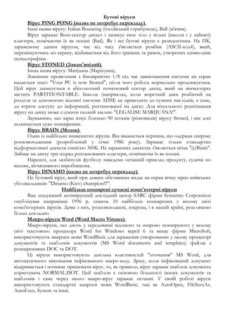 Бутові віруси 
Вірус PING PONG (назва не потребує перекладу) 
Інші назви вірусу: Italian Bouncing (італійський стрибунець), Ball (м'ячик). 
Вірус заражає Boot-сектор дискет і записує своє тіло у вільні (інколи і у зайняті) 
кластери, помічаючи їх як погані (Bad). Як і всі бутові віруси є резидентним. На ПК, 
зараженому даним вірусом, час від часу з'являється ромбик (ASCII-код4), який, 
переміщуючись по екрану, відбивається від його границь та рамок, утворених символами 
псевдографіки. 
Вірус STONED (Закам'янілий) 
Інша назва вірусу: Marijuana (Маріхуана). 
Зовнішнє проявлення з ймовірністю 1/8 під час завантаження системи на екран 
видається текст "Your PC is now Stoned", після чого робота нормально продовжується. 
Цей вірус записується в абсолютний початковий сектор диска, який на вінчестерах 
містить PARTITIONTABLE. Інколи (наприклад, коли жорсткий диск розбитий на 
розділи за допомогою відомої системи ADM) це приводить до сумних наслідків, а саме, 
до втрати доступу до інформації, розташованої на диску. Для візуального розпізнання 
вірусу на диску може служити палкий заклик: "LEGALISE MARIJUANA!". 
Зауважимо, що зараз існує близько 90 штамів (різновидів) вірусу Stoned, і він досі 
залишається дуже поширеним. 
Вірус BRAIN (Мозок) 
Один із найбільш знаменитих вірусів. Він вважається першим, що одержав широке 
розповсюдження (розроблений у січні 1986 року). Заражає тільки стандартно 
відформатовані дискети ємністю 360К. На заражених дискетах з'являється мітка "(c)Brain". 
Займає на диску три підряд розташованих кластери, помічаючи їх як погані. 
Нарешті, для любителів футболу наведемо останній приклад продукту, судячи по 
всьому, вітчизняного виробництва. 
Вірус DINAMO (назва не потребує перекладу) 
Це бутовий вірус, який при деяких обставинах видає на екран вічну мрію київських 
уболівальників: "Dinamo (Kiev) champion!!!". 
Найбільш поширені сучасні комп'ютерні віруси 
Вже згадуваний антивірусний дослідний центр SARC фірми Symantec Corporation 
опублікував наприкінці 1996 р. список 10 найбільш поширених у всьому світі 
комп'ютерних вірусів. Деякі з них, розповсюджені, зокрема, і в нашій країні, розглянемо 
більш докладно. 
Макро - віруси Word (Word Macro Viruses) 
Макро-віруси, що діють у середовищі відомого та широко поширеного у всьому 
світі текстового процесора Word for Windows версії 6 та вище фірми MicroSoft, 
використовують макроси мови WordBasic для зараження утворюваних у цьому процесорі 
документів та шаблонів документів (MS Word documents and templates) файлів з 
роширеннями DOC та DOT. 
Ці віруси використовують декілька властивостей "оточення" MS Word, для 
автоматичного виконання інфікованого макро-коду. Зразу, коли інфікований документ 
відкривається і починає працювати вірус, то, як правило, вірус заражає шаблон документа 
користувача NORMAL.DOT. Цей шаблон є основою більшості інших документів та 
шаблонів і саме через нього макро-вірус заражає останні. У своїй роботі віруси 
використовують стандартні макроси мови WordBasic, такі як AutoOpen, FileSaveAs, 
AutoExec, System та інші. 
 