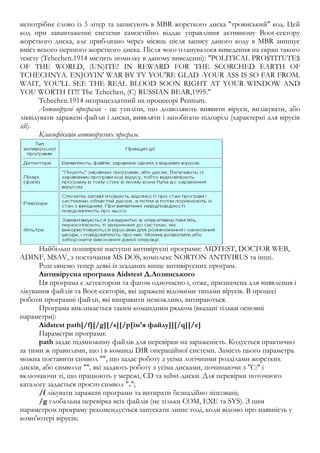 непотрібне слово із 3 літер та записують в MBR жорсткого диска "троянський" код. Цей 
код при завантаженні системи самостійно віддає управління активному Boot-сектору 
жорсткого диска, але приблизно через місяць після запису даного коду в MBR знищує 
вміст всього першого жорсткого диска. Після чого планувалося виведення на екран такого 
тексту (Tchechen.1914 містить помилку в даному виведенні): "POLITICAL PRO$TITUTE$ 
OF THE WORLD, (UN)ITE! IN REWARD FOR THE SCORCHED EARTH OF 
TCHECHNYA. ENJOYIN' WAR BY TV YOU'RE GLAD -YOUR ASS IS SO FAR FROM. 
WAIT, YOU'LL SEE THE REAL BLOOD SOON RIGHT AT YOUR WINDOW AND 
YOU WORTH IT!!! The Tchechen, (C) RUSSIAN BEAR,1995." 
Tchechen.1914 непрацездатний на процесорі Pentium. 
Антивірусні програми - це утиліти, що дозволяють виявити віруси, вилікувати, або 
ліквідувати заражені файли і диски, виявляти і запобігати підозрілі (характерні для вірусів 
дії). 
Класифікація антивірусних програм. 
Найбільш поширені наступні антивірусні програми: AIDTEST, DOCTOR WEB, 
ADINF, MSAV, з постачання MS DOS, комплекс NORTON ANTIVIRUS та інші. 
Розглянемо тепер деякі із згаданих вище антивірусних програм. 
Антивірусна програма Aidstest Д.Лозинського 
Ця програма є детектором та фагом одночасно і, отже, призначена для виявлення і 
лікування файлів та Boot-секторів, які заражені відомими типами вірусів. В процесі 
роботи програмні файли, які виправити неможливо, витираються. 
Програма викликається таким командним рядком (вказані тільки основні 
параметри): 
Aidstest path[/f][/g][/s][/p[ім'я файлу]][/q][/e] 
Параметри програми: 
path задає підмножину файлів для перевірки на зараженість. Кодується практично 
за тими ж правилами, що і в команді DIR операційної системи. Замість цього параметра 
можна поставити символ "", що задає роботу з усіма логічними розділами жорстких 
дисків, або символи "", які задають роботу з усіма дисками, починаючи з "C:" і 
включаючи ті, що працюють у мережі, CD та subst-диски. Для перевірки поточного 
каталогу задається просто символ "."; 
/f лікувати заражені програми та витирати безнадійно зіпсовані; 
/g глобальна перевірка всіх файлів (не тільки COM, EXE та SYS). З цим 
параметром програму рекомендується запускати лише тоді, коли відомо про наявність у 
комп'ютері вірусів; 
 