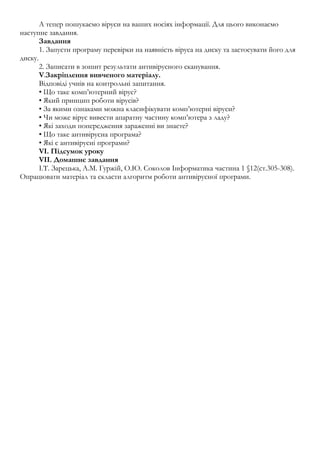 А тепер пошукаємо віруси на ваших носіях інформації. Для цього виконаємо 
наступне завдання. 
Завдання 
1. Запусти програму перевірки на наявність віруса на диску та застосувати його для 
диску. 
2. Записати в зошит результати антивірусного сканування. 
V.Закріплення вивченого матеріалу. 
Відповіді учнів на контрольні запитання. 
• Що таке комп’ютерний вірус? 
• Який принцип роботи вірусів? 
• За якими ознаками можна класифікувати комп’ютерні віруси? 
• Чи може вірус вивести апаратну частину комп’ютера з ладу? 
• Які заходи попередження зараженні ви знаєте? 
• Що таке антивірусна програма? 
• Які є антивірусні програми? 
VI. Підсумок уроку 
VII. Домашнє завдання 
І.Т. Зарецька, А.М. Гуржій, О.Ю. Соколов Інформатика частина 1 §12(ст.305-308). 
Опрацювати матеріал та скласти алгоритм роботи антивірусної програми. 
 