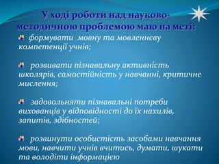 формувати мовну та мовленнєву 
компетенції учнів; 
розвивати пізнавальну активність 
школярів, самостійність у навчанні, критичне 
мислення; 
задовольняти пізнавальні потреби 
вихованців у відповідності до їх нахилів, 
запитів, здібностей; 
розвинути особистість засобами навчання 
мови, навчити учнів вчитись, думати, шукати 
та володіти інформацією 
 