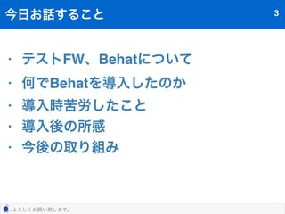 今日お話すること3 
• テストFW、Behatについて 
• 何でBehatを導入したのか 
• 導入時苦労したこと 
• 導入後の所感 
• 今後の取り組み 
よろしくお願い致します。 
 