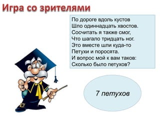 По дороге вдоль кустов 
Шло одиннадцать хвостов. 
Сосчитать я также смог, 
Что шагало тридцать ног. 
Это вместе шли кудa-то 
Петухи и поросята. 
И вопрос мой к вам таков: 
Сколько было петухов? 
7 петухов 
 