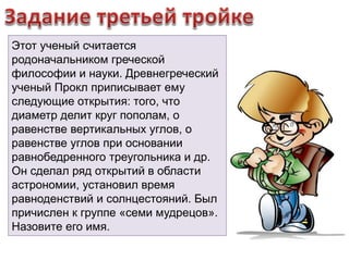 Этот ученый считается 
родоначальником греческой 
философии и науки. Древнегреческий 
ученый Прокл приписывает ему 
следующие открытия: того, что 
диаметр делит круг пополам, о 
равенстве вертикальных углов, о 
равенстве углов при основании 
равнобедренного треугольника и др. 
Он сделал ряд открытий в области 
астрономии, установил время 
равноденствий и солнцестояний. Был 
причислен к группе «семи мудрецов». 
Назовите его имя. 
 