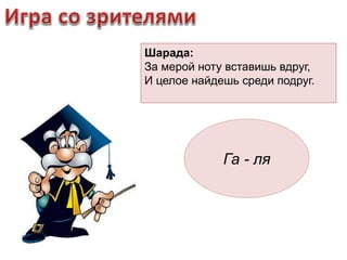 Шарада: 
За мерой ноту вставишь вдруг, 
И целое найдешь среди подруг. 
Га - ля 
 