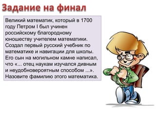 Великий математик, который в 1700 
году Петром I был учинен 
российскому благородному 
юношеству учителем математики. 
Создал первый русский учебник по 
математике и навигации для школы. 
Его сын на могильном камне написал, 
что «... отец наукам изучался дивным 
и неудобновероятным способом ...». 
Назовите фамилию этого математика. 
 