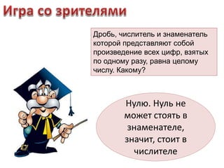 Дробь, числитель и знаменатель 
которой представляют собой 
произведение всех цифр, взятых 
по одному разу, равна целому 
числу. Какому? 
Нулю. Нуль не 
может стоять в 
знаменателе, 
значит, стоит в 
числителе 
 